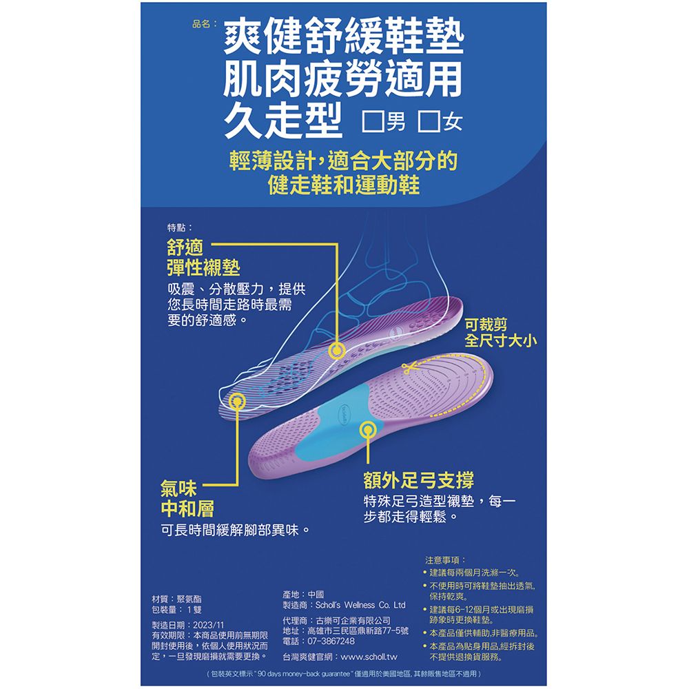 品名:爽健舒緩肌肉疲勞適用久型 男 女輕薄設計適合大部分的健走鞋和運動鞋特點:舒適彈性襯墊吸震、分散壓力,提供您長時間走路時最需要的舒適感。氣味中和層可長時間緩解腳部異味。可裁剪全尺寸大小額外足弓支撐特殊足弓造型襯墊,每一步都走得輕鬆。材質:聚氨酯包裝量: 1雙製造日期:2023/11有效期限:商品使用前無期限開封使用後,依個人使用狀況而定,一旦發現就需要。產地:中國製造商: Wellness Co. Ltd代理商:古樂可企業有限公司地址:高雄市三民區鼎新路77-5號電話:07-3867248台灣爽健官網:www.scholl.tw注意事項:建議每兩個月洗滌一次。不使用時可將鞋墊抽出透氣,保持乾爽。建議每6-12個月或出現磨損跡象時更換。本產品僅供輔助,非醫療用品。本產品為貼身用品經拆封後不提供退換貨服務。(包裝英文標示90 days money-back guarantee 僅適用於美國地區,其餘販售地區不適用)