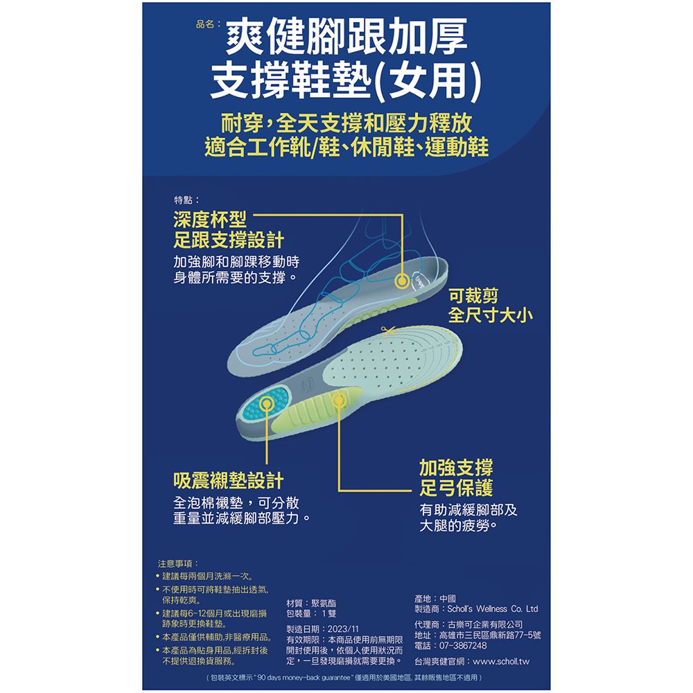 品名:爽健腳跟加厚支撐(女用)耐穿,全天支撐和壓力釋放適合工作靴/鞋、休閒鞋、運動鞋特點:深度杯型足跟支撐設計加強腳和腳踝移動時身體所需要的支撐。可裁剪全尺寸大小吸震襯墊設計全泡棉襯墊,可分散重量並減緩腳部壓力。加強支撐足弓保護有助減緩腳部及大腿的疲勞。注意事項:建議每兩個月洗滌一次。不使用時可將鞋墊抽出透氣,保持乾爽。建議每6-12個月或出現跡象時更换。本產品僅供輔助,非醫療用品。本產品為貼身用品,經拆封後不提供退換貨服務。材質:聚氨酯包裝量:1雙製造日期:2023/11有效期限:本商品使用前無期限開封使用後,依個人使用狀況而定,一旦發現磨損就需要更換。產地:中國製造商:Schors Wellness Co. Ltd代理商:古樂可企業有限公司地址:高雄市三民區鼎新路77-5號電話:07-3867248台灣爽健官網:www.scholl.tw(包裝英文標示90 days money-back guarantee  僅適用於美國地區,其餘販售地區不適用)