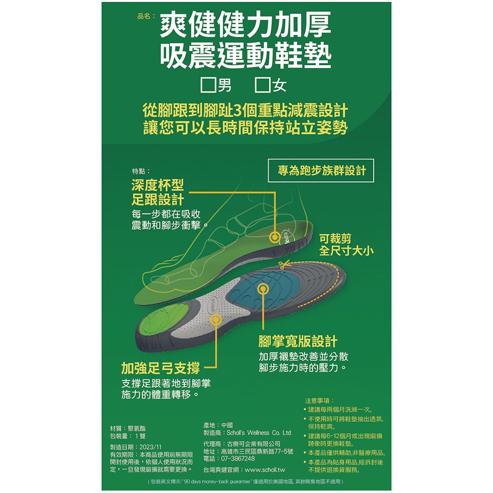 品名:爽健健力加厚吸震運動鞋墊男 從腳跟到腳趾3個重點減震設計讓您可以長時間保持站立姿勢特點:深度杯型足跟設計每一步都在吸收專為跑步族群設計震動和腳步衝擊。可裁剪全尺寸大小加強足弓支撐支撐足跟著地到腳掌施力的體重轉移。腳掌寬版設計加厚襯墊改善並分散腳步施力時的壓力。材質:聚氨酯包裝量:1雙製造日期:2023/11有效期限:本商品使用前無期限開封使用後依個人使用狀況定,一旦發現就需要。產地:中國製造商: Wellness Co. Ltd代理商:古樂可企業有限公司地址:高雄市三民區鼎新路77-5號電話:07-3867248台灣爽健官網:www.scholl.tw注意事項:建議每兩個月洗滌一次。使用時可將抽出透氣,保持乾爽。建議每6-12個月或出現磨損跡象時更換鞋。本產品僅供輔助,非醫療用品。本產品為貼身用品,經拆封後不提供退換貨服務。(包裝英文標示90 days money-back guarantee僅適用於美國, 其餘販售地區不適用)