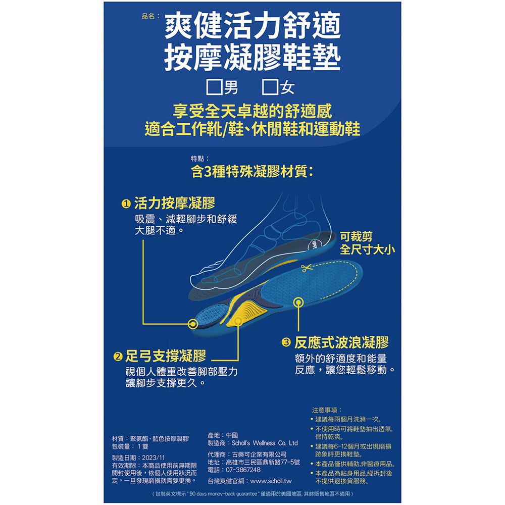 品名:爽健活力舒適按摩凝膠鞋墊 男女享受全天卓越的舒適感適合工作靴/鞋、休閒鞋和運動鞋特點:含3種特殊凝膠材質:活力按摩凝膠吸震、減輕腳步和舒緩大腿不適。足弓支撐凝膠視個人體重改善腳部壓力讓腳步支撐更久。可裁剪全尺寸大小反應式波浪凝膠額外的舒適度和能量反應讓您輕鬆移動。產地:中國材質:聚氨酯、藍色按摩凝膠包裝量:1雙製造日期:2023/11有效期限:本商品使用前無期限開封使用後,依個人使用狀況而定,一旦發現磨損就需要更換。製造商: Wellness Co. Ltd代理商:古樂可企業有限公司地址:高雄市三民區鼎新路77-5號電話:07-3867248台灣爽健官網:www.scholl.tw注意事項:建議每兩個月洗滌一次。不使用可將鞋垫抽出透氣,保持乾爽。建議每6-12個月或出現磨損跡象時更換鞋。本產品僅供輔助,非醫療用品。本產品為貼身用品經拆封後不提供退換貨服務。(包裝英文標示90 days money-back guarantee  僅適用於美國地區,其餘販售地區不適用)