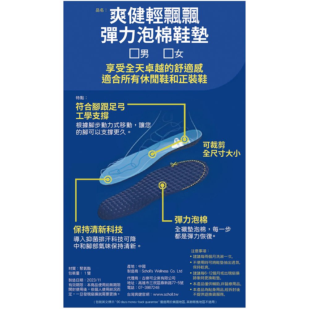 品名:爽健輕飄飄彈力泡棉享受全天卓越的舒適感適合所有休閒鞋和正裝鞋特點:符合腳跟足弓工學支撐根據腳步動力式移動讓您的腳可以支撐更久。可裁剪全尺寸大小保持清新科技導入抑菌排汗科技可降中和腳部氣味保持清新。彈力泡棉全襯墊泡棉,每一步都是彈力恢復。材質:聚氨酯量:1雙製造日期:2023/11有效期限:本商品使用前無期限開封使用後,依個人使用狀況而定,一旦發現磨損就需要更換。產地:中國製造商:Scholls Wellness Co. Ltd代理商:古樂可企業有限公司地址:高雄市三民區鼎新路77-5號電話:07-3867248台灣爽健官網:www.scholl.tw注意事項:建議每兩個月洗滌一次。不使用時可將鞋墊抽出透氣,保持乾爽。建議每6-12個月或出現磨損跡象時更換。本產品僅供輔助,非醫療用品。本產品為貼身用品,經拆封後不提供退換貨服務。(包裝英文標示90 days money-back guarantee僅適用於美國地區, 其餘販售地區不適用)