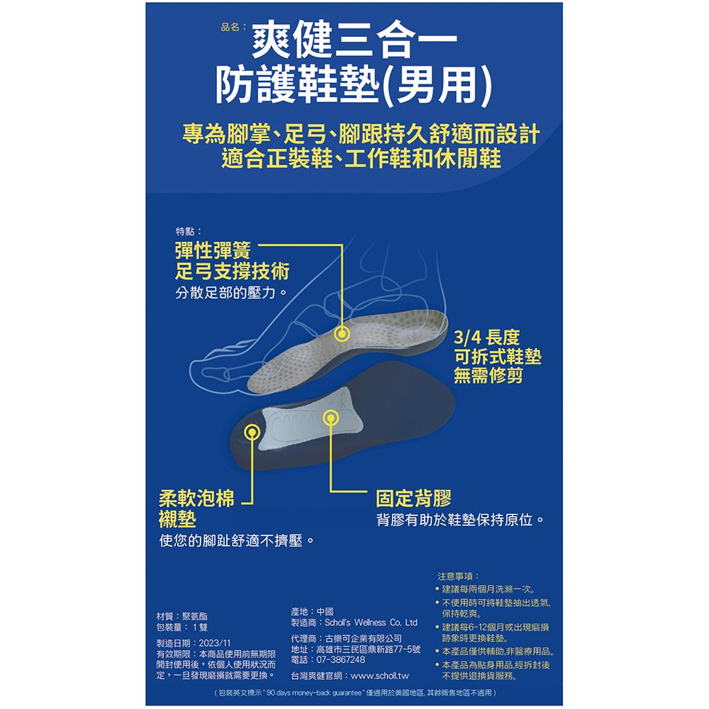 品名:爽健三合一防護(男用)專為腳掌、足弓、腳跟持久舒適而設計適合正裝鞋、工作鞋和休閒鞋特點:彈性彈簧足弓支撐技術分散足部的壓力。3/4 長度可拆式鞋墊無需修剪柔軟泡棉襯墊使您的腳趾舒適不擠壓。固定背膠背膠有助於鞋墊保持原位。材質:聚氨酯包裝量:1雙製造日期:2023/11有效期限:本商品使用前無期限開封使用後,依個人使用狀況而定,一旦發現就需要更換。產地:中國製造商:Scholls Wellness Co. Ltd代理商:古樂可企業有限公司地址:高雄市三民區鼎新路77-5號電話:07-3867248台灣爽健官網:www.scholl.tw注意事項:建議每兩個月洗滌一次。不使用時可將鞋墊抽出透氣,保持乾爽。建議每6-12個月或出現磨損跡象時更換。本產品僅供輔助,非醫療用品。 本產品為貼身用品經拆封後不提供退換貨服務。包裝英文標示90 days money-back guarantee 僅適用於美國地區,其餘販售地區不適用)
