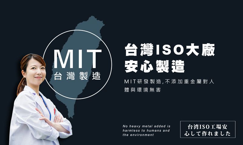 MIT台灣製造台灣ISO大廠安心製造MIT研發製造,不添加重金屬對人體與環境無害No heavy metal added isharmless to humans andthe environment台湾ISO工場安心して作れました