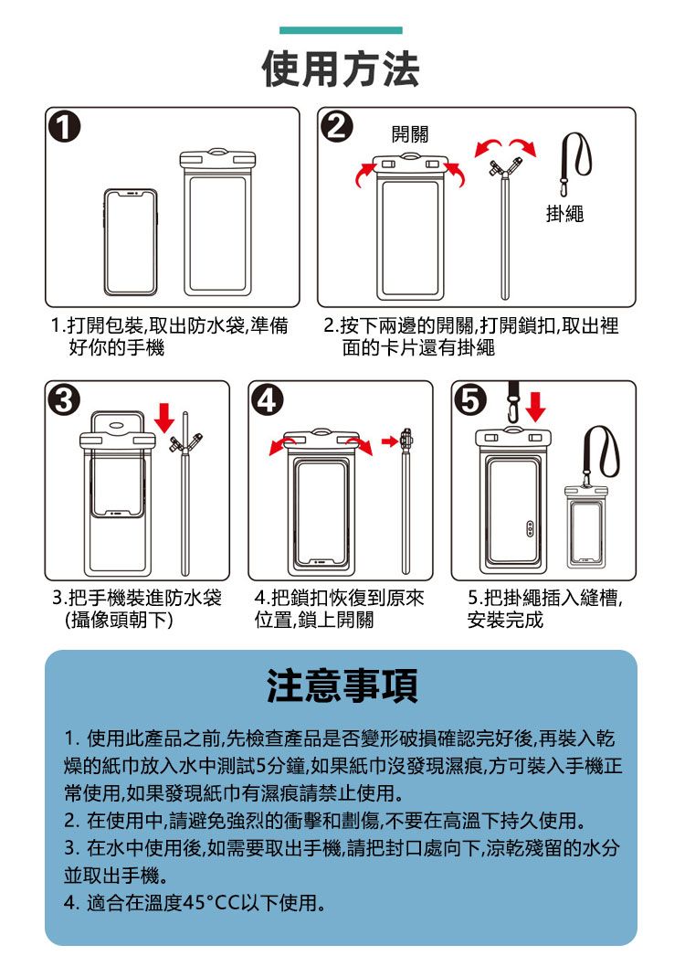 1使用方法開關1.打開包裝取出防水袋,準備好你的手機34掛繩2.按下兩邊的開關,打開鎖扣,取出裡面的卡片還有掛繩 3.把手機裝進防水袋(攝像頭朝下)4.把鎖扣恢復到原來位置,鎖上開關5.把掛繩插入縫槽,安裝完成注意事項1.使用此產品之前,先檢查產品是否變形破損確認完好後,再裝入乾燥的紙巾放入水中測試5分鐘,如果紙巾沒發現濕痕,方可裝入手機正常使用,如果發現紙巾有濕痕請禁止使用。2. 在使用中,請避免強烈的衝擊和劃傷,不要在高溫下持久使用。3. 在水中使用後,如需要取出手機,請把封口處向下,涼乾殘留的水分並取出手機。4.適合在溫度45CC以下使用。