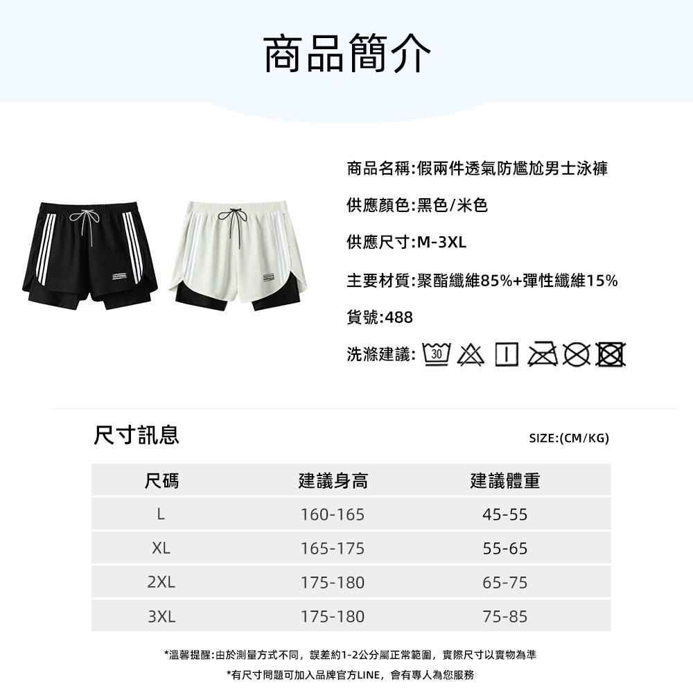 尺寸訊息商品簡介商品名稱:假兩件透氣防尷尬男士泳褲供應顏色:黑色/米色供應尺寸:M-3XL主要材質:聚酯纖維85%+彈性纖維15%貨號:488洗滌建議: SIZE:(CM/KG)尺碼建議身高建議體重L160-16545-55XL165-17555-652XL175-18065-753XL175-18075-85*溫馨提醒:由於測量方式不同,誤差約1-2公分屬正常範圍,實際尺寸以實物為準*有尺寸問題可加入品牌官方LINE,會有專人為您服務