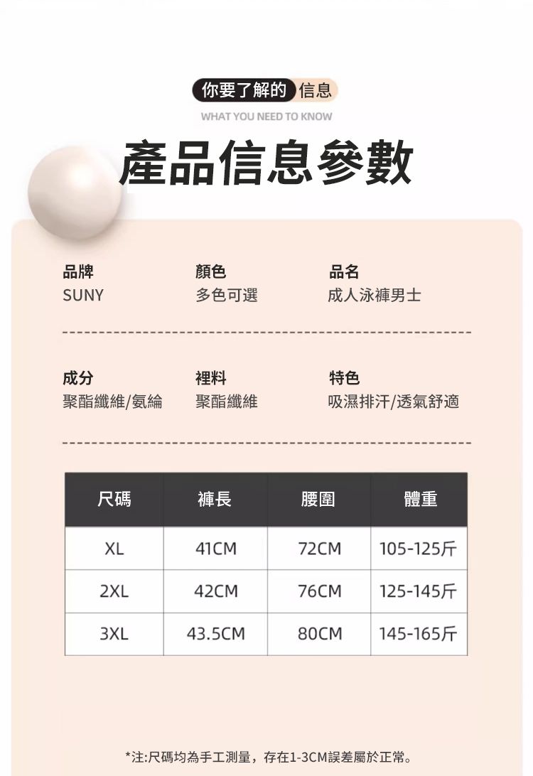 你要了解的信息WHAT YOU NEED TO KNOW產品信息參數品牌顏色品名SUNY多色可選成人泳褲男士成分裡料特色聚酯纖維/氨綸聚酯纖維吸濕排汗/透氣舒適尺碼褲長腰圍體重XL41CM72CM105-125斤2XL42CM76CM125-145斤3XL43.5CM80CM145-165斤*注:尺碼均為手工測量,存在1-3CM誤差屬於正常。