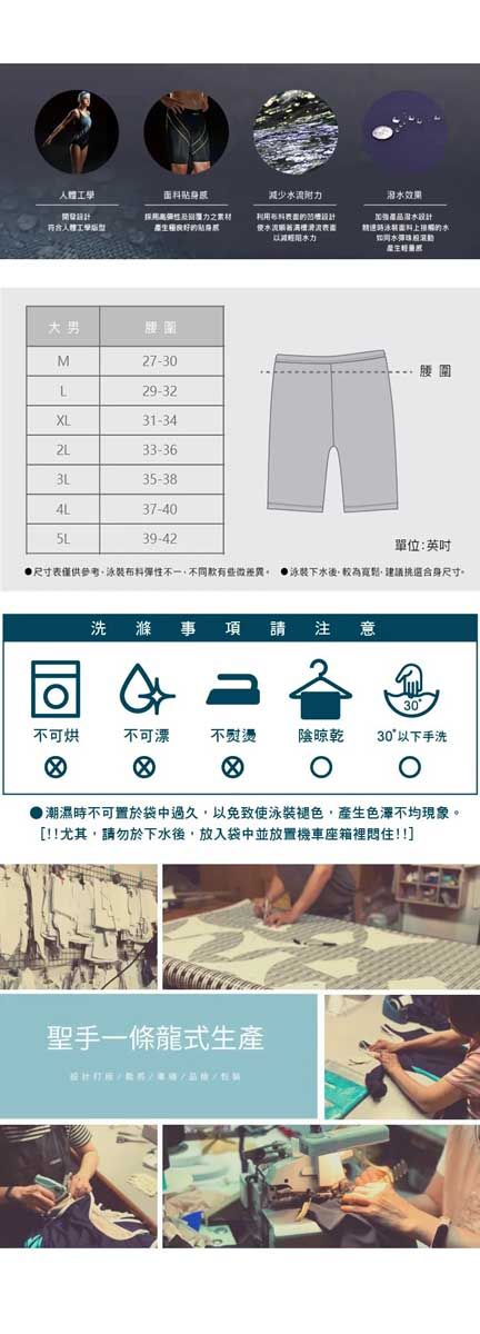 减少附人體工學流力泪效果水設計面料的水如水大男M27-30L29-32XL31-3433-3635-384L37-405L39-42單位:英吋尺寸表僅供參考泳裝布料彈性不一不同 泳裝下水後較為,建議挑選合身尺寸洗 滌 事項請 注意同30不可烘不可漂不熨燙 陰晾乾30以下手洗 潮濕時不可置於袋中過久,以免致使泳裝褪色,產生色澤不均現象。[!!尤其,請勿於下水後,放入袋中並放置機車座箱裡住!!]聖手一條龍式生產