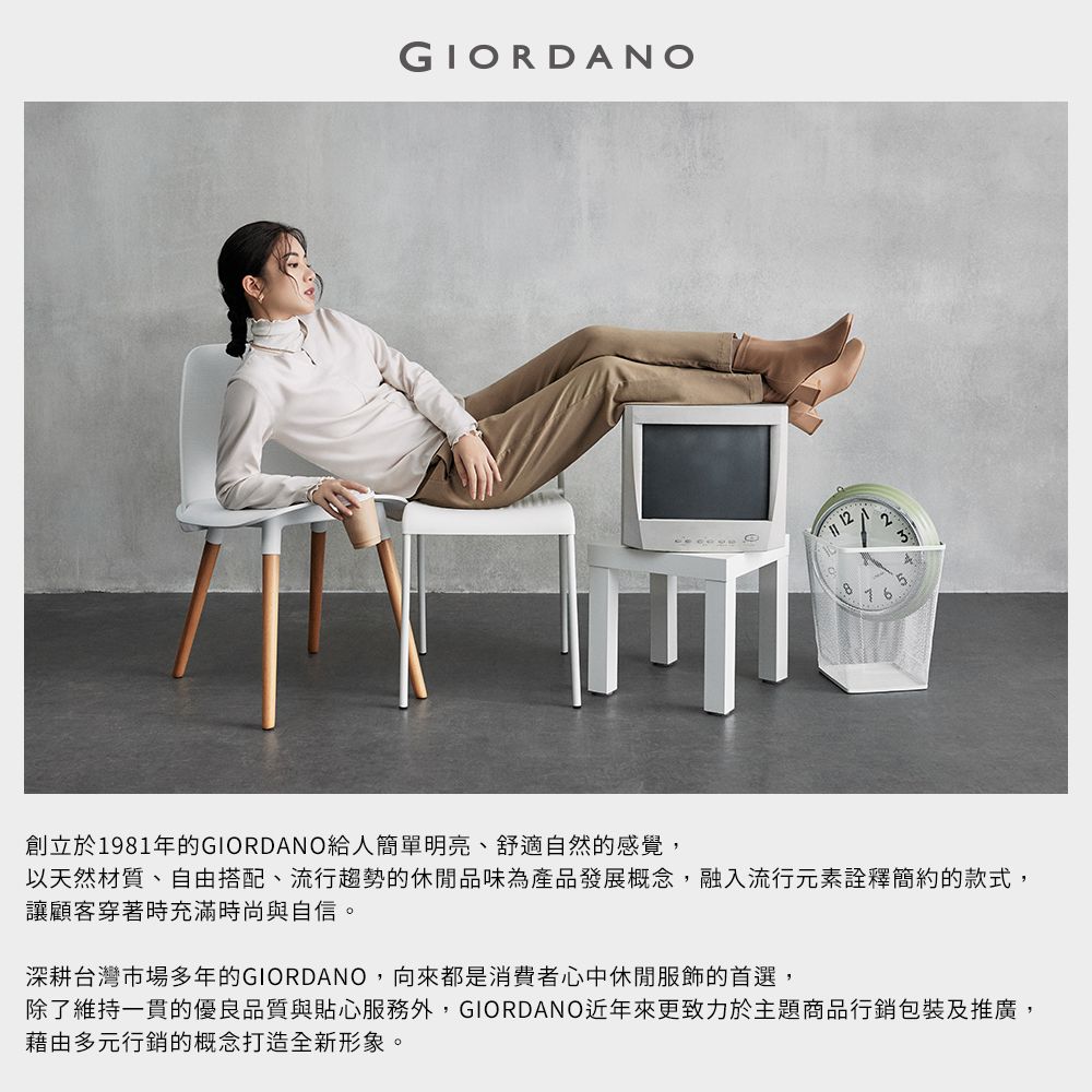 GIORDANO12創立於1981年的GIORDANO給人簡單明亮、舒適自然的感覺,以天然材質、自由搭配、流行趨勢的休閒品味為產品發展概念,融入流行元素詮釋簡約的款式,讓顧客穿著時充滿時尚與自信。深耕台灣市場多年的GIORDANO,向來都是消費者心中休閒服飾的首選,除了維持一貫的優良品質與貼心服務外,GIORDANO近年來更致力於主題商品行銷包裝及推廣,藉由多元行銷的概念打造全新形象。
