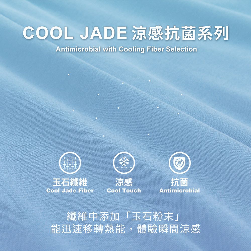 COOL JADE 涼感抗菌系列Antimicrobial with Cooling Fiber Selection玉石纖維涼感抗菌Cool Jade FiberCool TouchAntimicrobial纖維中添加「玉石粉末」能迅速移轉熱能,體驗瞬間涼感