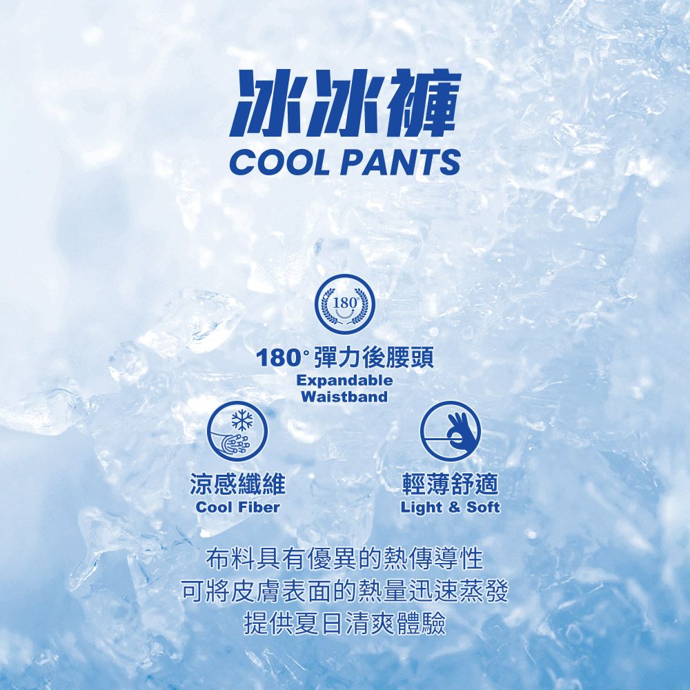 冰冰褲COOL PANTS180180°彈力後腰頭ExpandableWaistband涼感纖維Cool Fiber輕薄舒適Light & Soft布料具有優異的熱傳導性可將皮膚表面的熱量迅速蒸發提供夏日清爽體驗