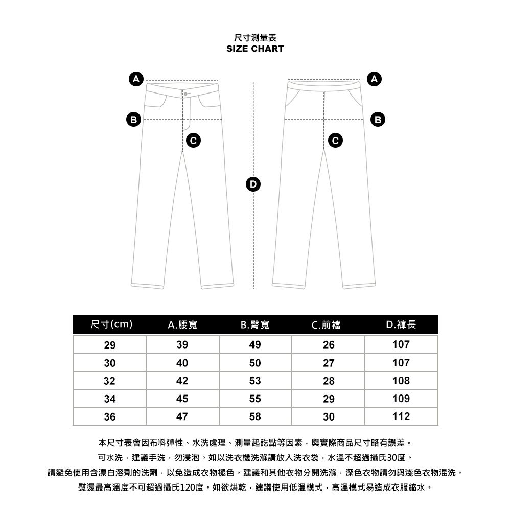 AB尺寸測量表SIZE HARTDCAB尺寸(cm)A.腰寬B.臀寬C.前襠D.褲長2939492610730405027107324253281083445552910936475830112本尺寸表會因布料彈性、水洗處理、測量起訖點等因素與實際商品尺寸略有誤差。可水洗,建議手洗,勿浸泡。如以洗衣機洗滌請放入洗衣袋,水溫不超過攝氏30度。請避免使用含漂白溶劑的洗劑,以免造成衣物褪色。建議和其他衣物分開洗滌,深色衣物請勿與淺色衣物混洗。熨燙最高溫度不可超過攝氏120度。如欲烘乾,建議使用低溫模式,高溫模式易造成衣服縮水。