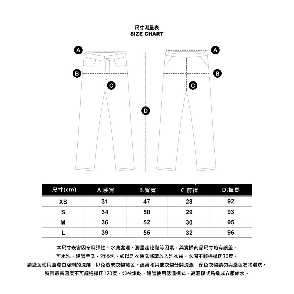 AB尺寸測量表IZE HARTDCAB尺寸(cm)A.腰寬B. 臀寬C.前襠D.褲長31472892S34502993M36523095L39553296本尺寸表會因布料彈性、水洗處理、測量起訖點等因素與實際商品尺寸略有誤差。可水洗,建議手洗,勿浸泡。如以洗衣機洗滌請放入洗衣袋,水溫不超過攝氏30度。請避免使用含漂白溶劑的洗劑,以免造成衣物褪色。建議和其他衣物分開洗滌,深色衣物請勿與淺色衣物混洗。熨燙最高溫度不可超過攝氏120度。如欲烘乾,建議使用低溫模式,高溫模式易造成衣服縮水。