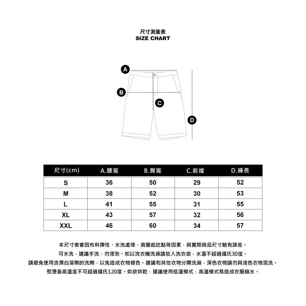 BA尺寸測量表IZE HARTCD尺寸(cm)A.腰寬B.臀寬C.前襠D.褲長S36502952M38523053L41553155XL43573256XXL46603457本尺寸表會因布料彈性、水洗處理、測量起訖點等因素與實際商品尺寸略有誤差。可水洗建議手洗勿浸泡。如以洗衣機洗滌請放入洗衣袋,水溫不超過攝氏30度。請避免使用含漂白溶劑的洗劑,以免造成衣物褪色。建議和其他衣物分開洗滌,深色衣物請勿與淺色衣物混洗。熨燙最高溫度不可超過攝氏120度。如欲烘乾,建議使用低溫模式,高溫模式易造成衣服縮水。