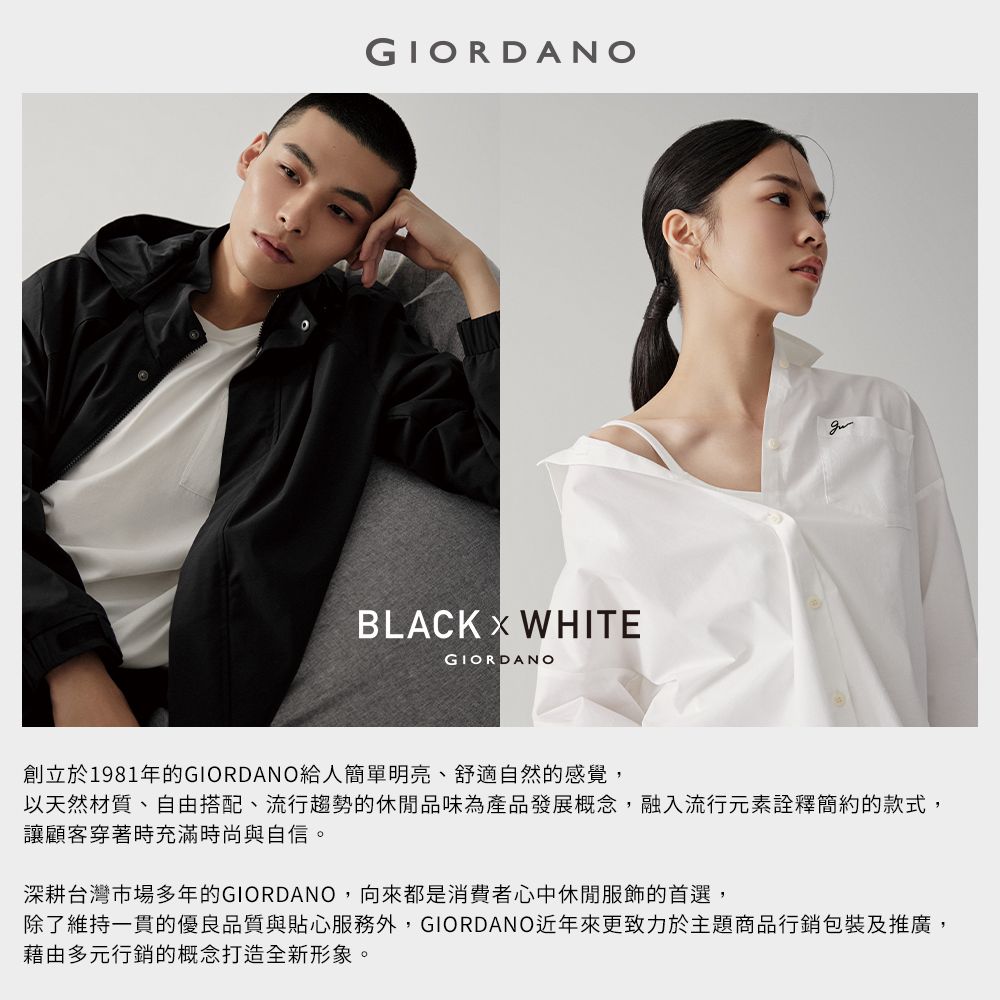 GIORDANOBLACK WHITEGIORDANO創立於1981年的GIORDANO給人簡單明亮、舒適自然的感覺,以天然材質、自由搭配、流行趨勢的休閒品味為產品發展概念,融入流行元素詮釋簡約的款式,讓顧客穿著時充滿時尚與自信。深耕台灣市場多年的GIORDANO,向來都是消費者心中休閒服飾的首選,除了維持一貫的優良品質與貼心服務外,GIORDANO近年來更致力於主題商品行銷包裝及推廣,藉由多元行銷的概念打造全新形象。