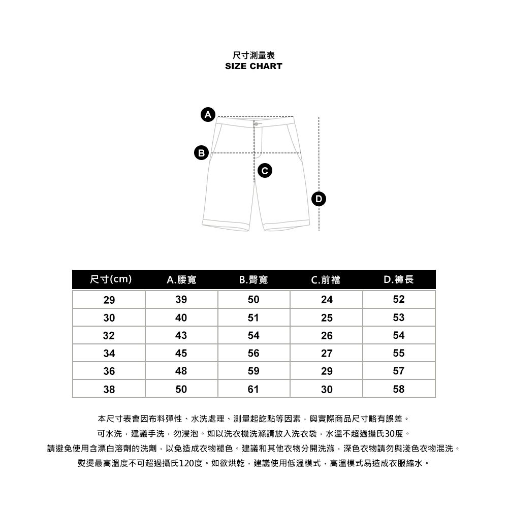 BA尺寸測量表SIZE HARTCD尺寸(cm)A.腰寬B. 臀寬C.前襠D.褲長293950243040513243543445563648593850615225532654275529573058本尺寸表會因布料彈性、水洗處理、測量起訖點等因素與實際商品尺寸略有誤差。可水洗建議手洗,勿浸泡。如以洗衣機洗滌請放入洗衣袋,水溫不超過攝氏30度。請避免使用含漂白溶劑的洗劑,以免造成衣物褪色。建議和其他衣物分開洗滌,深色衣物請勿與淺色衣物混洗。熨燙最高溫度不可超過攝氏120度。如欲烘乾,建議使用低溫模式,高溫模式易造成衣服。