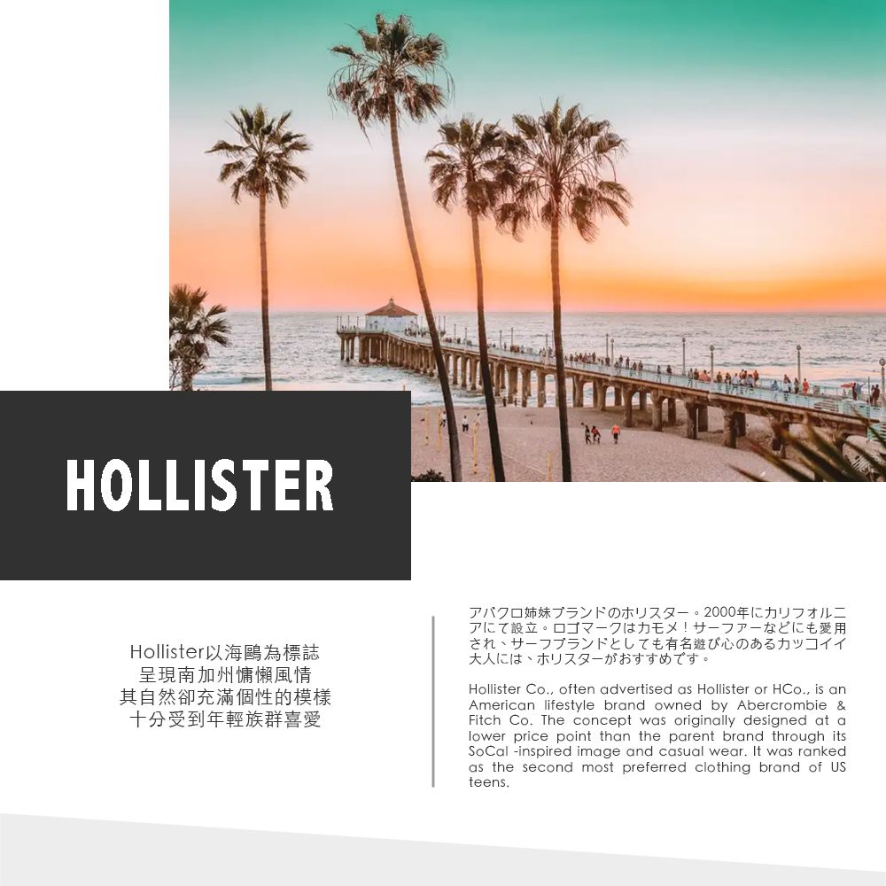 HOLLISTERHollister以海鷗為標誌呈現南加州慵懶風情其自然卻充滿個性的模樣十分受到年輕族群喜愛アバクロ姉妹ブランドのホリスター。2000年にカリフォルニアにて設立。 ロゴマークはカモメ! サーファーなどにも愛用され、サーフブランドとしても有名遊び心のあるカッコイイ大人には、ホリスターがおすすめです。Hollister Co., often advertised as Hollister or HCo., is anAmerican lifestyle brand owned by Abercrombie &Fitch Co. The concept was originally designed at alower price point than the parent brand through itsSoCal -inspired image and casual wear. It was rankedas the second most preferred clothing brand of USteens.