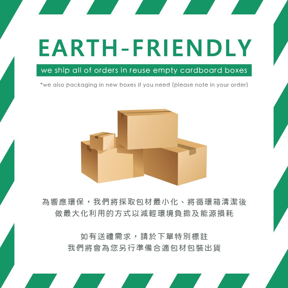 EARTH-FRIENDLYwe ship all of orders in reuse empty cardboard boxeswe also packaging in new boxes if you need (please note in your order)為響應環保,我們將採取包材最小化、將循環箱清潔後做最大化利用的方式以減輕環境負擔及能源損耗如有送禮需求,請於下單特別標註我們將會為您另行準備合適包材包裝出貨