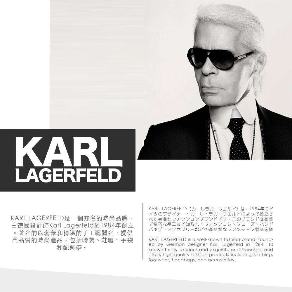 KARLLAGERFELDKARL LAGERFELD是一個知名的時尚品牌由德國設計師Karl Lagerfeld於1984年創立。著名的以奢華和精湛的手工藝聞名,提供高品質的時尚產品,包括時裝鞋履手袋和配飾等。KARL LAGERFELD (カールラガーフェルド)は1984年にドイツのデザイナー、カール・ラガーフェルドによって設立された有名なファッションブランドです。 このブランドは豪華で精巧な手工芸で知られ、ファッション、シューズ、ハンドバッグ、アクセサリーなどの高品質なファッション製品を提KARL LAGERFELD is a well-known fashion brand, found-ed by German designer Karl Lagerfeld in 1984. Itsknown for its luxurious and exquisite craftsmanship andoffers high-quality fashion products including clothing,footwear, handbags, and accessories.