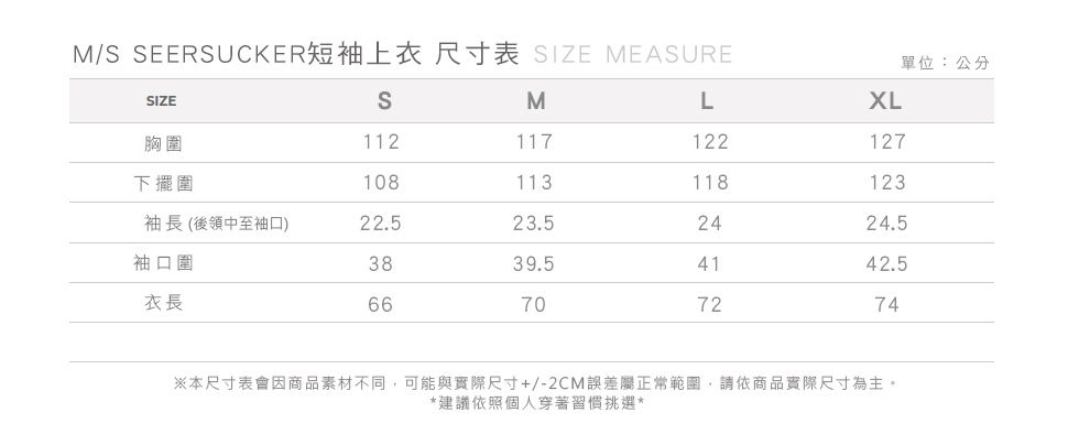 M/ SEERSUCKER短袖上衣尺寸表 SIZE MEASURE單位:公分SIZESMLXL胸圍112117122127下擺圍108113118123袖長(後領中至袖口)22.523.52424.5袖口圍3839.54142.5衣長66707274※本尺寸表會因商品素材不同可能與實際尺寸+/-2CM誤差屬正常範圍,請依商品實際尺寸為主。*建議依照個人穿著習慣挑選*