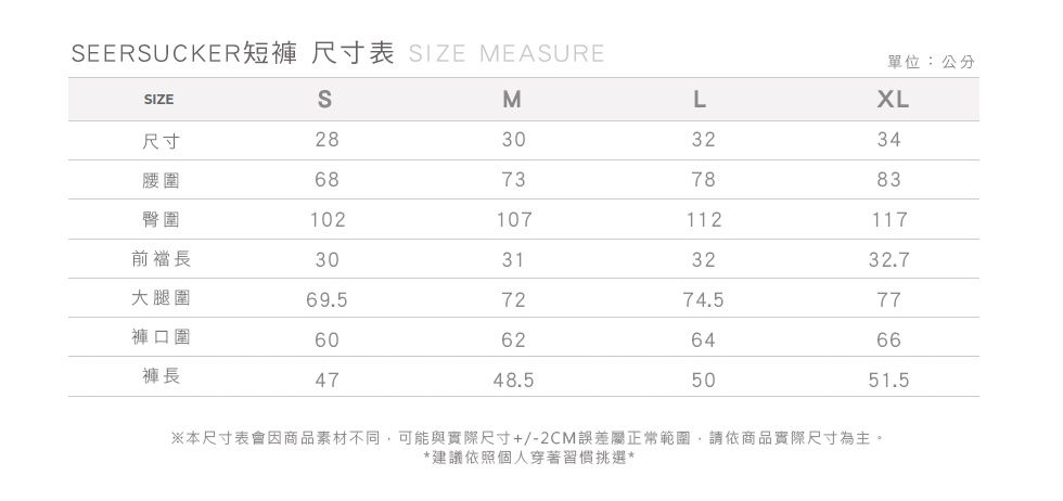 EERSUCKER短褲 尺寸表 SIZE MEASURE單位:公分SIZESML尺寸28303234腰圍68737883臀圍102107112117前長30313232.7大腿圍69.57274.577褲口圍60626466褲長4748.55051.5※本尺寸表會因商品素材不同可能與實際尺寸+/-2CM誤差屬正常範圍,請依商品實際尺寸為主。*建議依照個人穿著習慣挑選*