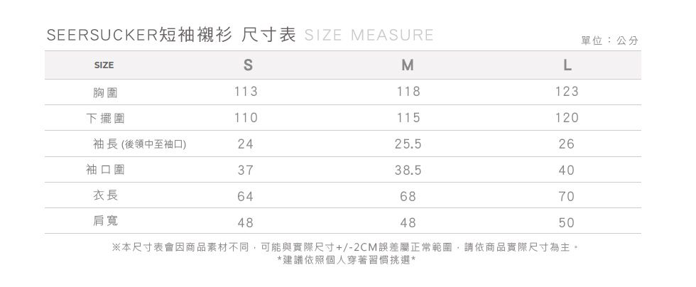 EERSUCKER短袖襯衫 尺寸表 SIZE MEASURE單位:公分SIZESML胸圍113118123下擺圍110115120袖長(後領中至袖口)2425.526袖口圍3738.540衣長646870肩寬484850※本尺寸表會因商品素材不同可能與實際尺寸+/-2CM誤差屬正常範圍,請依商品實際尺寸為主。*建議依照個人穿著習慣挑選*