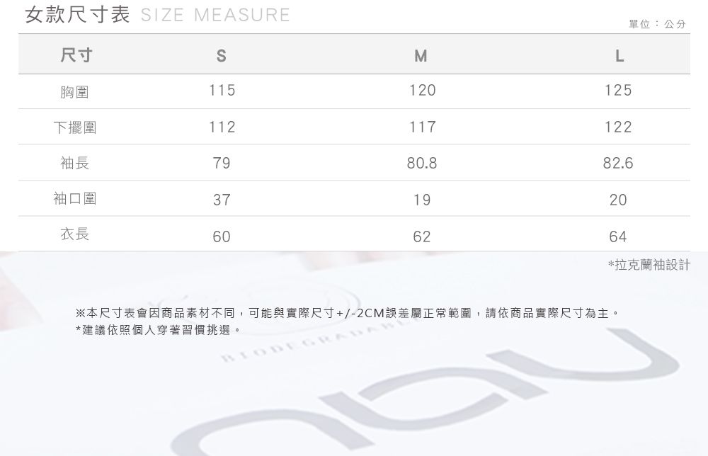 女款尺寸表 IZE MEASURE單位:公分尺寸SML胸圍115120125下擺圍112117122袖長7980.882.6袖口圍371920衣長606264*拉克蘭袖設計※本尺寸表會因商品素材不同,可能與實際尺寸+/-2CM誤差屬正常範圍,請依商品實際尺寸為主。*建議依照個人穿著習慣挑選。