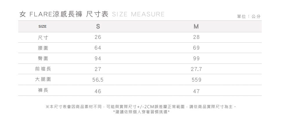 女 FLARE涼感長褲 尺寸表 IZE MEASURESIZES尺寸26腰圍64臀圍94前長27大腿圍56.5褲長46單位:公分M28699927.755947※本尺寸表會因商品素材不同可能與實際尺寸+/-2CM誤差屬正常範圍,請依商品實際尺寸為主。*建議依照個人穿著習慣挑選*