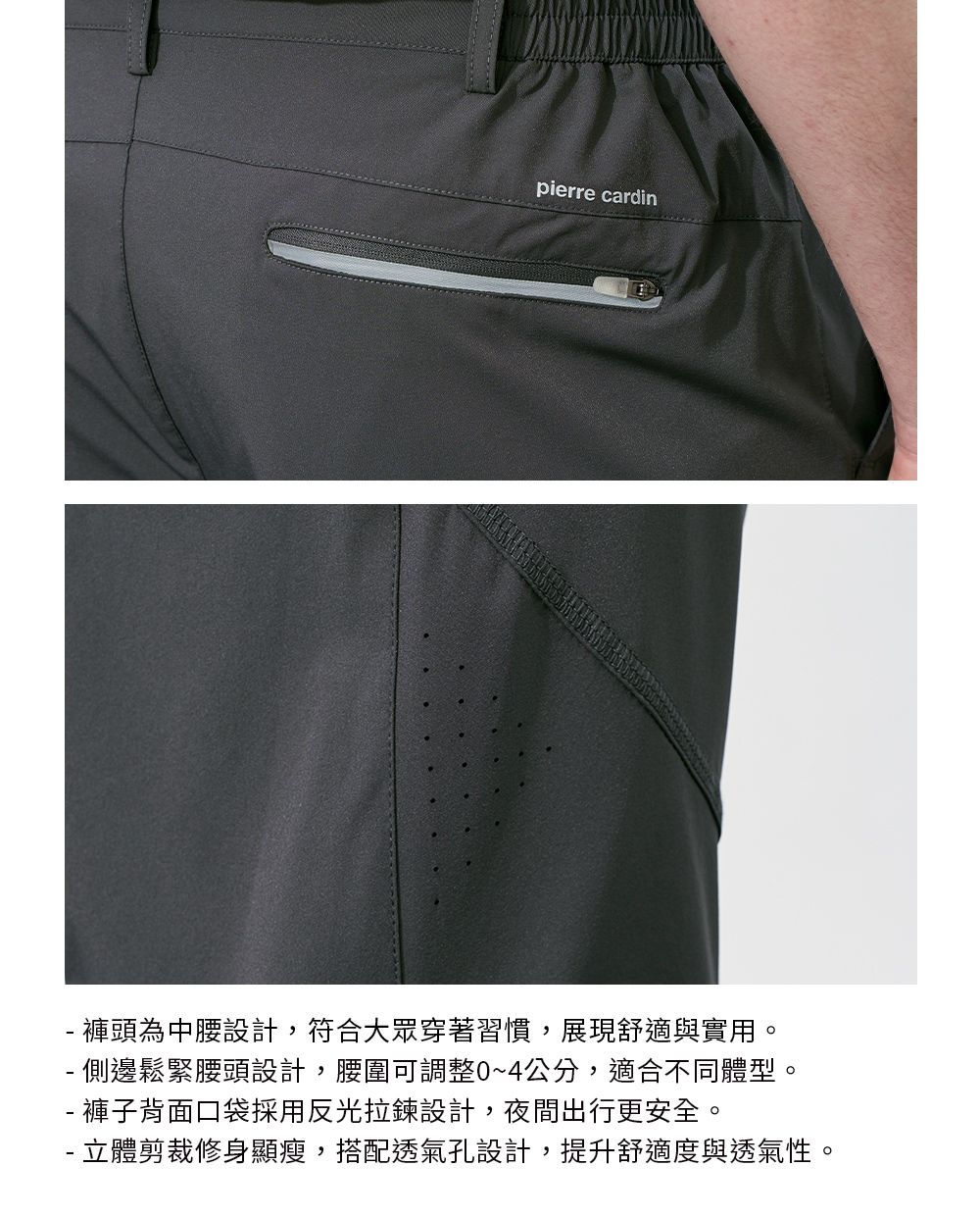 pierre cardin 褲頭為中腰設計,符合大眾穿著習慣,展現舒適與實用。- 側邊鬆緊腰頭設計,腰圍可調整0~4公分,適合不同體型。- 褲子背面口袋採用反光拉鍊設計,夜間出行更安全。- 立體剪裁修身顯瘦,搭配透氣孔設計,提升舒適度與透氣性。