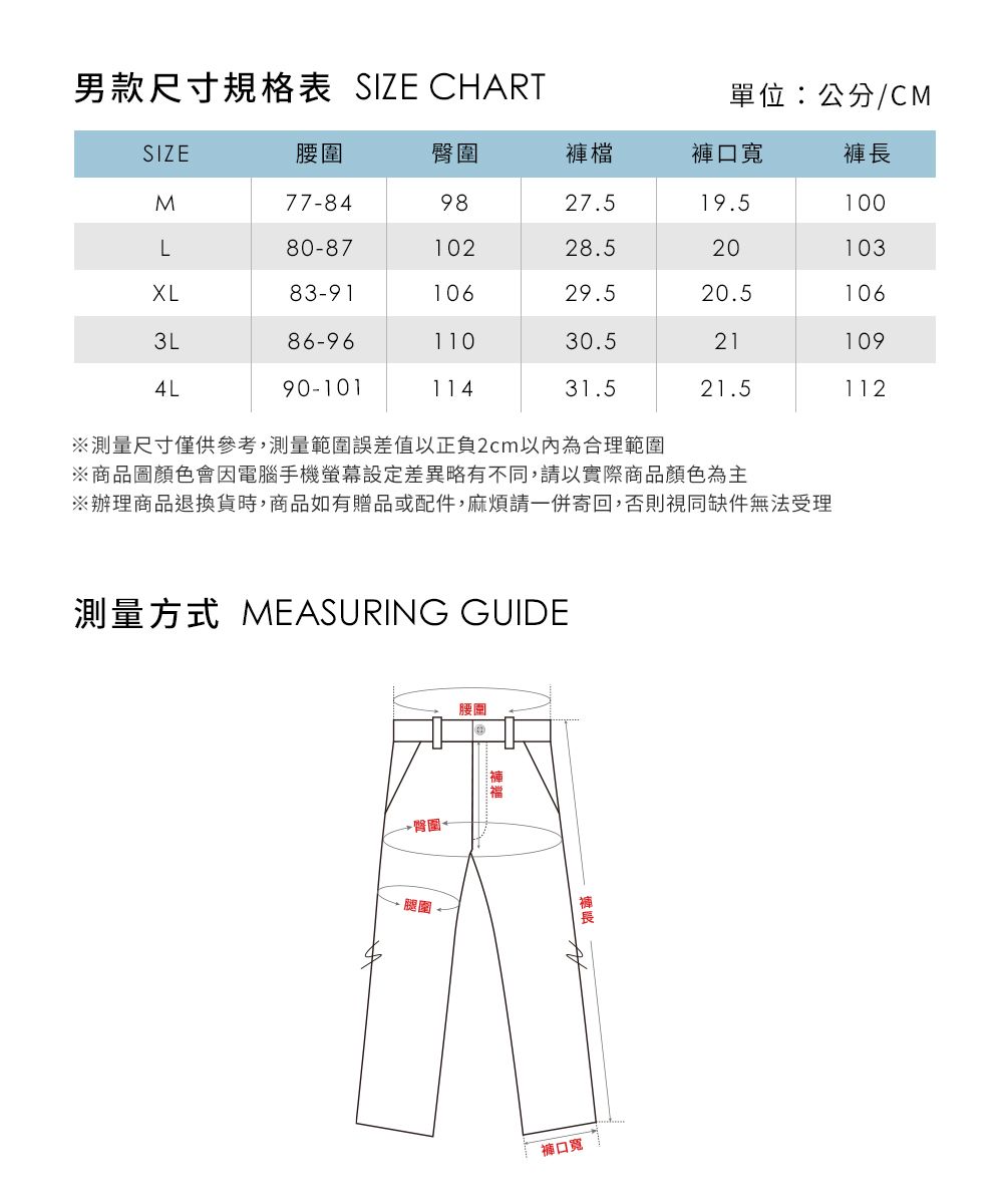 男款尺寸規格表 SIZE CHART單位:公分/CMSIZE腰圍褲檔褲口寬褲長M77-849827.519.5100L80-8710228.520103XL83-9110629.520.51063L86-9611030.5211094L90-10111431.521.5112※測量尺寸僅供參考,測量範圍誤差值以正負2cm以內為合理範圍※商品圖顏色會因電腦手機螢幕設定差異略有不同,請以實際商品顏色為主※辦理商品退換貨時,商品如有贈品或配件,麻煩請一併寄回,否則視同缺件無法受理測量方式 MEASURING GUIDE→臀圍腿圍腰圍褲口寬