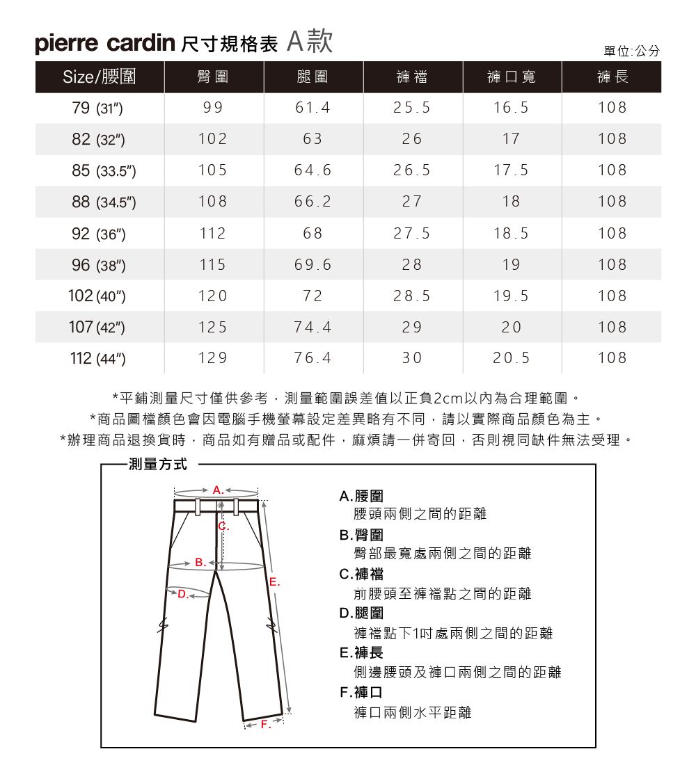 pierre cardin 尺寸規格表 A款單位:公分Size/腰圍臀圍腿圍褲襠褲口寬褲長79 (31)9961.425.516.510882 (32)10263261710885 (33.5)10564.626.517.510888 (34.5)10866.2271810892 (36)1126827.518.510896 (38)11569.62819108102 (40)1207228.519.5108107 (42)12574.42920108112 (44)12976.43020.5108*平鋪測量尺寸僅供參考,測量範圍誤差值以正負2cm以內為合理範圍。*商品圖檔顏色會因電腦手機螢幕設定差異略有不同,請以實際商品顏色為主。*辦理商品退換貨時,商品如有贈品或配件,麻煩請一併寄回,否則視同缺件無法受理。-測量方式A. 腰圍腰頭兩側之間的距離B.臀圍臀部最寬處兩側之間的距離前腰頭至褲襠點之間的距離C.褲襠D.腿圍褲襠點下1處兩側之間的距離E.褲長側邊腰頭及褲口兩側之間的距離F.褲口褲口兩側水平距離