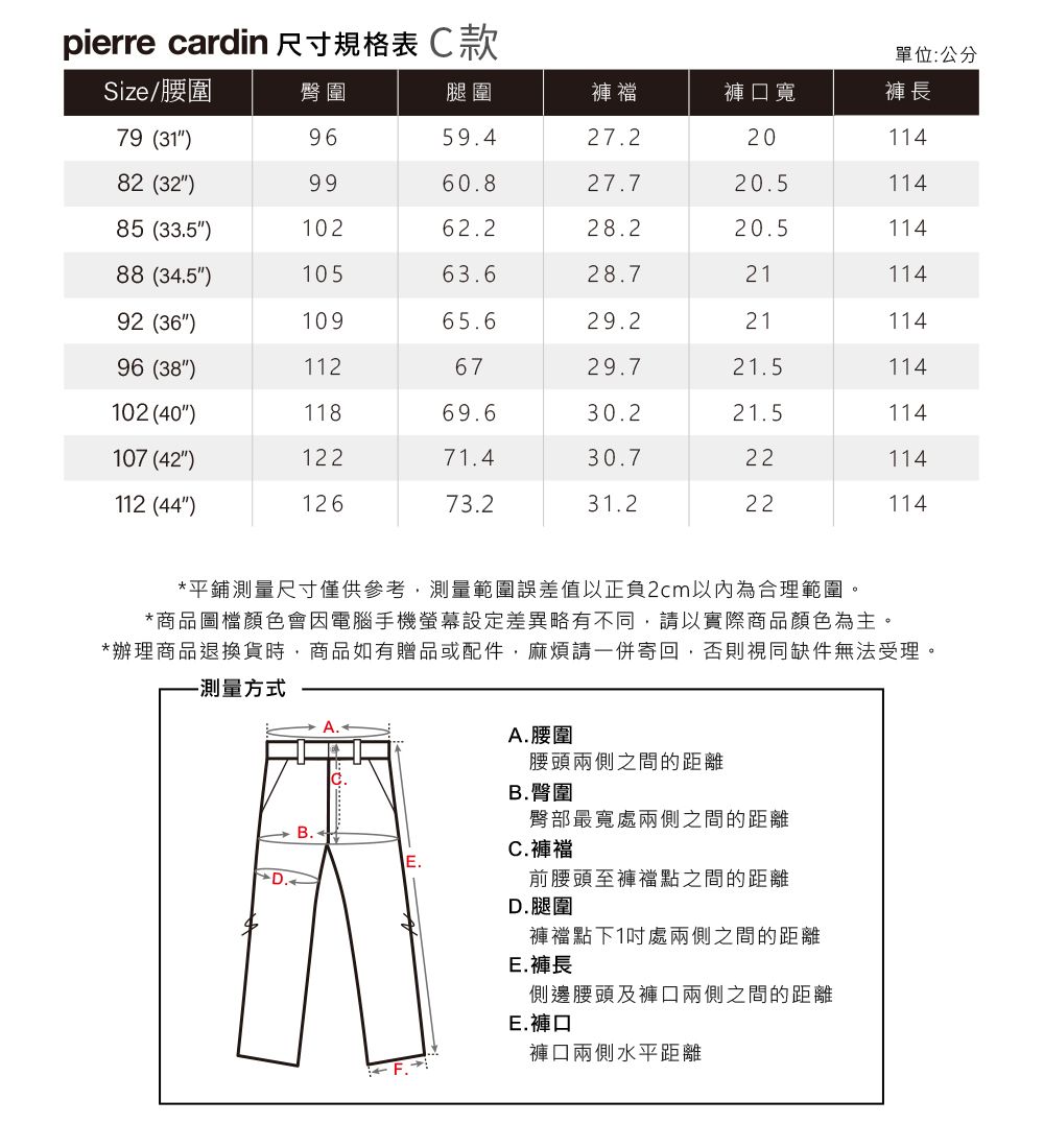 pierre cardin 尺寸規格表款單位:公分Size/腰圍臀圍腿圍褲襠褲口寬褲長79 (31)9659.427.22011482 (32)9960.827.720.511485 (33.5)10262.228.220.511488 (34.5)10563.628.72111492 (36)10965.629.22111496 (38)1126729.721.5114102 (40)11869.630.221.5114107 (42)12271.430.722114112 (44)12673.231.222114*平鋪測量尺寸僅供參考,測量範圍誤差值以正負2cm以內為合理範圍。*商品圖檔顏色會因電腦手機螢幕設定差異略有不同,請以實際商品顏色為主。*辦理商品退換貨時,商品如有贈品或配件,麻煩請一併寄回,否則視同缺件無法受理。-測量方式 B.A.腰圍腰頭兩側之間的距離B.臀圍C.褲襠D.臀部最寬處兩側之間的距離前腰頭至褲襠點之間的距離D.腿圍褲襠點下1處兩側之間的距離E.褲長側邊腰頭及褲口兩側之間的距離E.褲口褲口兩側水平距離