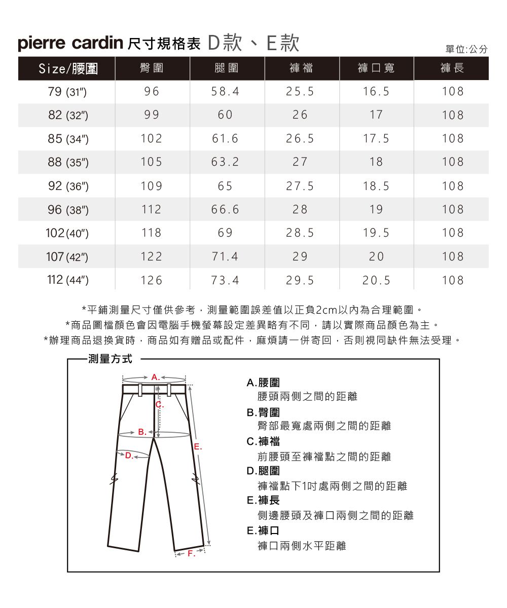 pierre cardin 尺寸規格表 D款、E款單位:公分Size/腰圍臀圍腿圍褲襠褲口寬褲長79 (31)9658.425.516.510882 (32)9960261710885 (34)10261.626.517.510888 (35)10563.2271810892 (36)1096527.518.510896 (38)11266.62819108102(40)1186928.519.5108107 (42)12271.42920108112 (44)12673.429.520.5108*平鋪測量尺寸僅供參考,測量範圍誤差值以正負2cm以內為合理範圍。*商品圖檔顏色會因電腦手機螢幕設定差異略有不同,請以實際商品顏色為主。*辦理商品退換貨時,商品如有贈品或配件,麻煩請一併寄回,否則視同缺件無法受理。-測量方式D.B.A. 腰圍腰頭兩側之間的距離B. 臀圍臀部最寬處兩側之間的距離C. 褲襠前腰頭至褲襠點之間的距離D.腿圍褲襠點下1處兩側之間的距離E.褲長側邊腰頭及褲口兩側之間的距離E.褲口褲口兩側水平距離