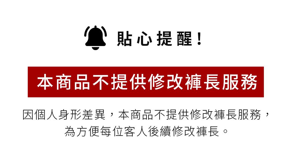 貼心提醒!本商品不提供修改褲長服務因個人身形差異,本商品不提供修改褲長服務,為方便每位客人後續修改褲長。