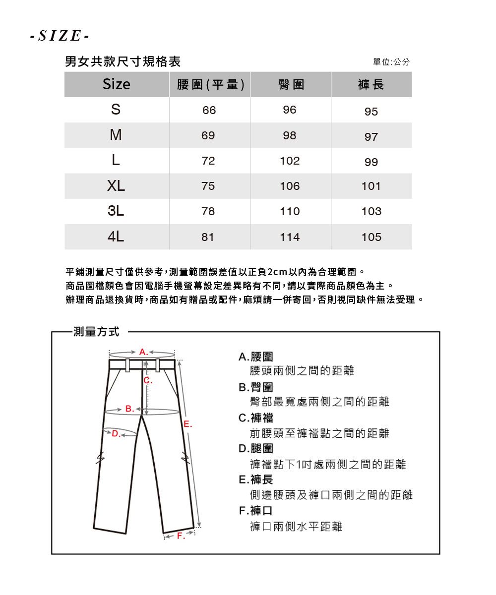 - IZE-男女共款尺寸規格表單位:公分Size腰圍(平量)臀圍褲長S669695M699897L7210299XL3L75 1061011101034L81114105平鋪測量尺寸僅供參考,測量範圍誤差值以正負2cm以內為合理範圍。商品圖檔顏色會因電腦手機螢幕設定差異略有不同,請以實際商品顏色為主。辦理商品退換貨時,商品如有贈品或配件,麻煩請一併寄回,否則視同缺件無法受理。-測量方式D.A. 腰圍腰頭兩側之間的距離臀部最寬處兩側之間的距離前腰頭至褲襠點之間的距離B.B. 臀圍C.褲襠D.腿圍褲襠點下1處兩側之間的距離E.褲長側邊腰頭及褲口兩側之間的距離F.F.褲口褲口兩側水平距離