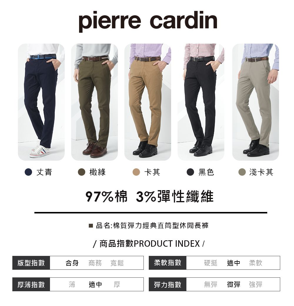 pierre cardin丈青橄綠卡其黑色淺卡其97%棉 3%彈性纖維■ 品名:棉質彈力經典直筒型休閒長褲/商品指數PRODUCT INDEX /版型指數合身商務 寬鬆柔軟指數硬挺適中 柔軟厚薄指數薄適中彈力指數無彈微彈 強彈