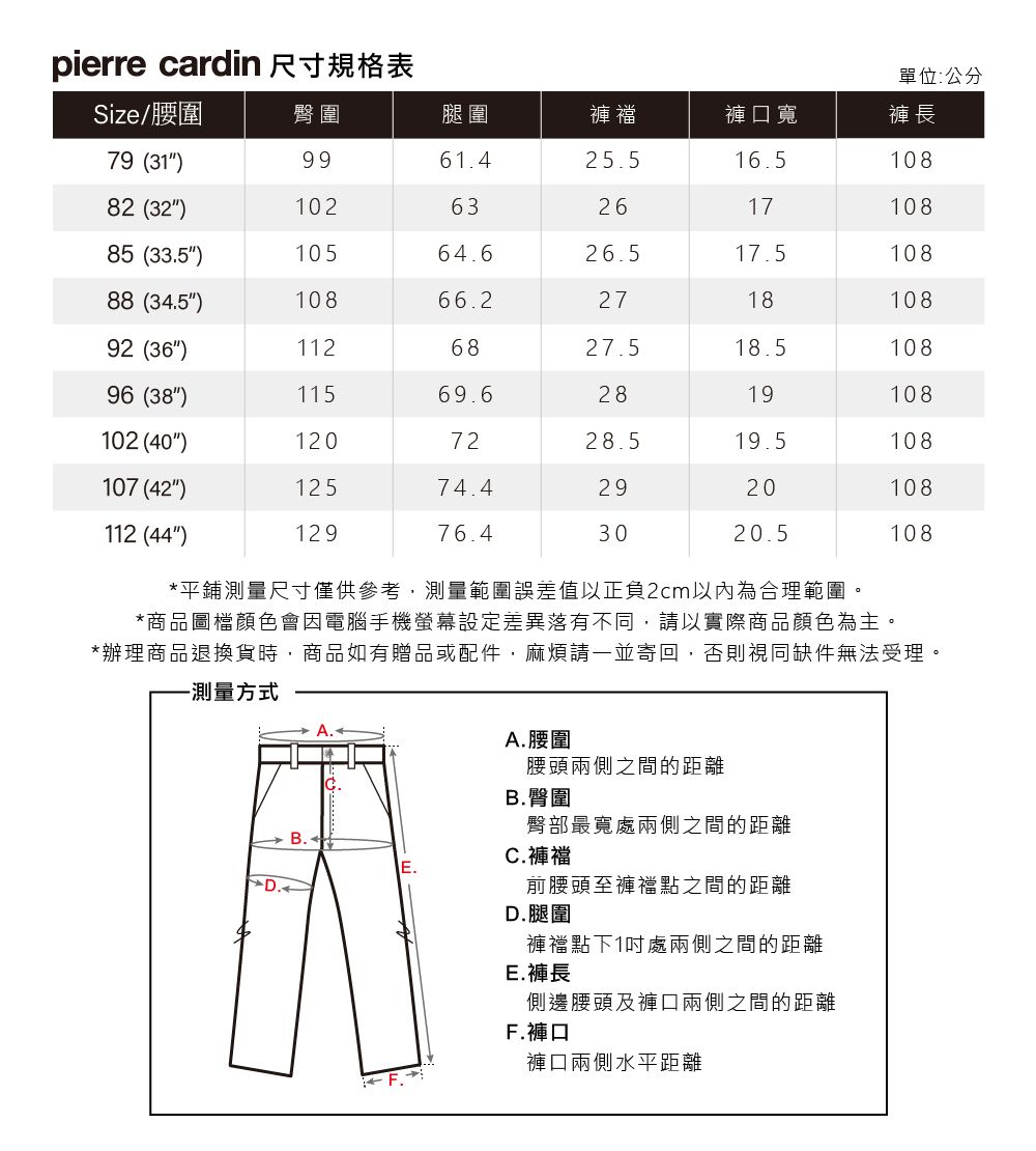 pierre cardin 尺寸規格表單位:公分Size/腰圍臀圍腿圍褲襠褲口寬褲長79 (319961.425.516.510882 (32)10263261710885 (33.5)10564.626.517.510888 (34.5)10866.2271810892 (36)1126827.518.510896 (38)11569.62819108102 (40)1207228.519.5108107 (42)12574.42920108112 (44)12976.43020.5108*平鋪測量尺寸僅供參考,測量範圍誤差值以正負2cm以內為合理範圍。*商品圖檔顏色會因電腦手機螢幕設定差異落有不同,請以實際商品顏色為主。*辦理商品退換貨時,商品如有贈品或配件,麻煩請一並寄回,否則視同缺件無法受理。-測量方式A. 腰圍腰頭兩側之間的距離B.臀圍臀部最寬處兩側之間的距離前腰頭至褲襠點之間的距離C.褲襠D.腿圍褲襠點下1處兩側之間的距離E.褲長側邊腰頭及褲口兩側之間的距離F.褲口褲口兩側水平距離