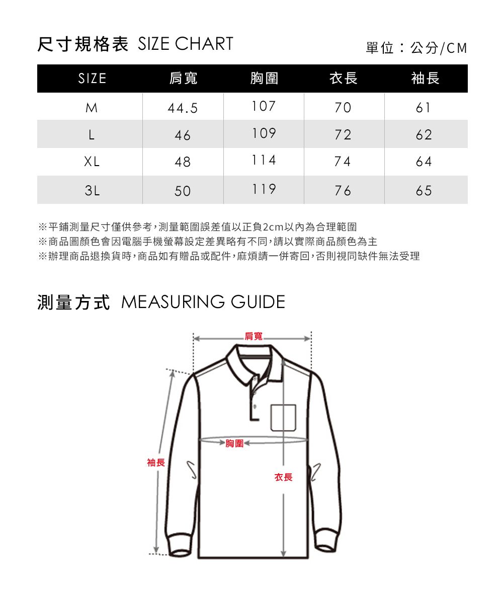 尺寸規格表 SIZE CHART單位:公分/CM袖長SIZE肩寬胸圍衣長M44.51077061L461097624811474643L501197665平鋪測量尺寸僅供參考,測量範圍誤差值以正負2cm以內為合理範圍※商品圖顏色會因電腦手機設定差異略有不同,請以實際商品顏色為主※辦理商品退換貨時,商品如有贈品或配件,麻煩請一併寄回,否則視同缺件無法受理測量方式 MEASURING GUIDE 肩寬袖長胸圍←衣長2