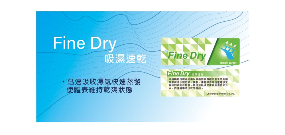 Fine DryFine Drypierre cardin迅速快速蒸發使體表維持乾爽狀態Fine Dry 吸速乾此種機能性品主要以表面所產生的毛現象使汗水吸、擴散、傳輸等作用迅速遷移至物的表面能迅速吸收皮膚表面濕氣和汗水,而達到濕快乾的目的 garments Co.,.