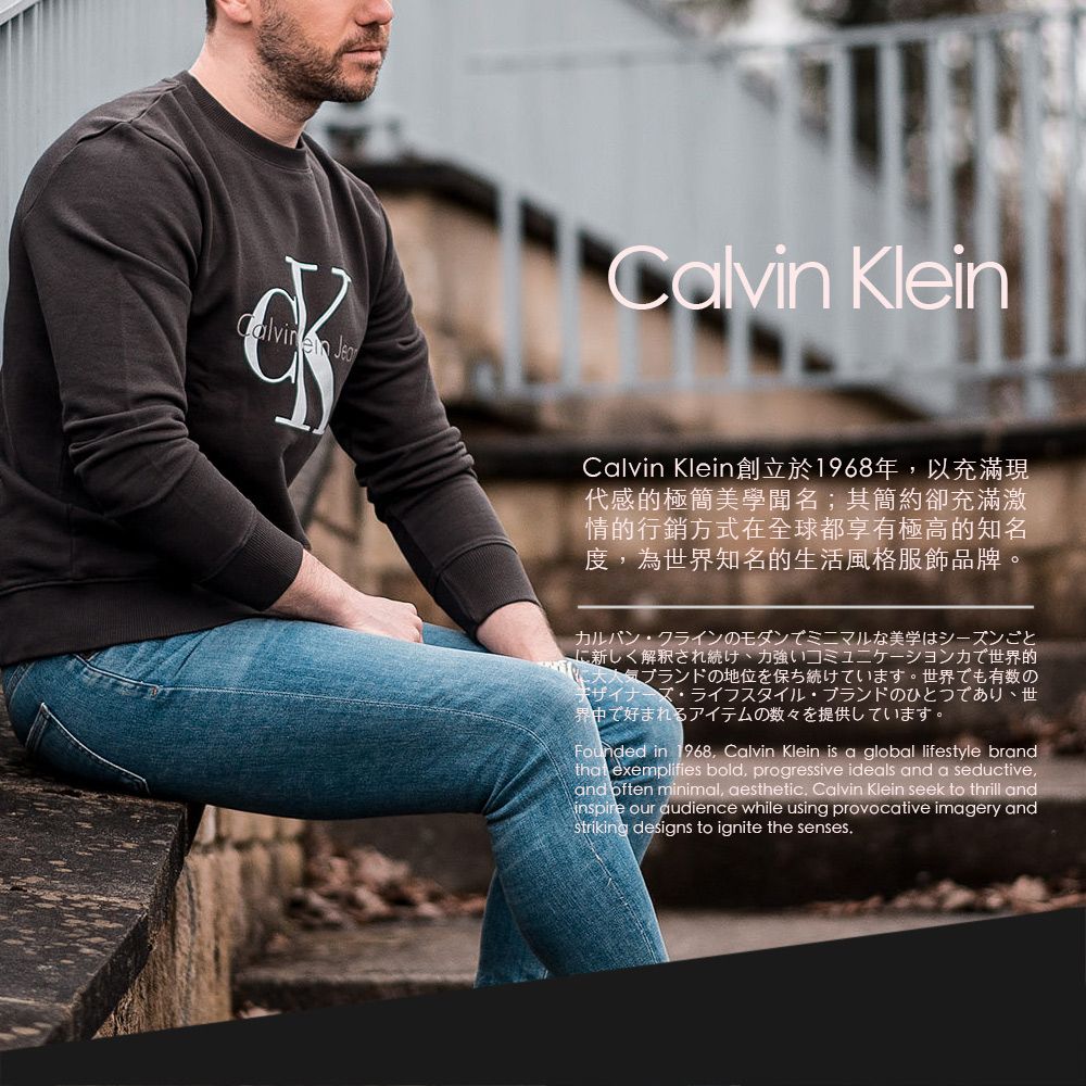 Calvin Klein Calvin Klein 創立於1968年以充滿現代感的極簡美學聞名;其簡約卻充滿激情的行銷方式在全球都享有極高的知名度為世界知名的生活風格服飾品牌。カルバンクラインのモダンでミニマルな美学はシーズンごとに新しく解釈され続け、強いコミュニケーション力で世界的大人気ブランドの地位を保ち続けています。世界でも有数のデザイナーズ・ライフスタイルブランドのひとつであり、世世界中で好まれるアイテムの数々を提供しています。Founded in 1968 Calvin Klein is a global lifestyle brandthat exemplifies bold, progressive ideals and a seductive,and often minimal, aesthetic, Calvin Klein seek to thrill andinspire our audience while using provocative imagery andstriking designs to ignite the senses.