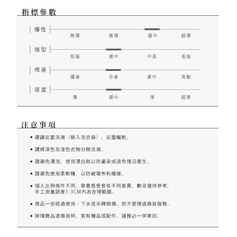 _指標參數彈性無彈微彈適中超彈 版型修短版適中中長長版腰身合身適中寬鬆| 厚度薄適中厚超厚注意事項建議反面洗滌(裝入洗衣袋)反面曬乾。 請將深色及淺色衣物分開洗滌。請避免浸泡、使用漂白劑以防或退色情況產生。 請避免使用柔軟精,以防破壞布料纖維。個人比例條件不同,穿著感受會有不同差異,數值僅供參考,手工測量誤差1-3CM內為合理範圍。商品一但經過使用、下水或吊牌毀損,恕不受理退換貨服務。辦理商品退換貨時,若有贈品或配件,請務必一併寄回。