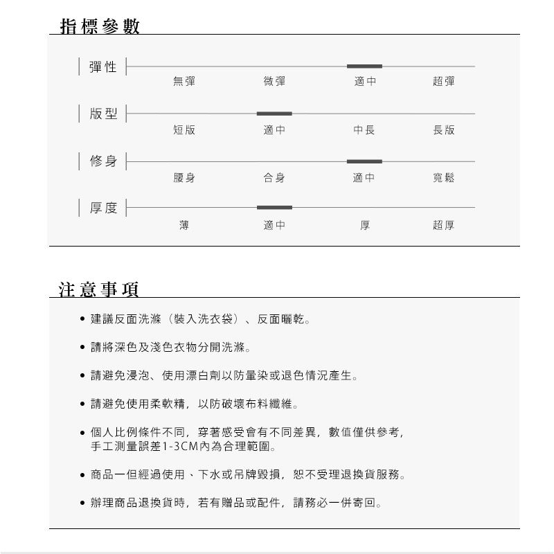 指標參數彈性無彈微彈適中超彈版型 修身| 厚度短版適中中長長版腰身合身適中寬鬆薄適中厚超厚注意事項建議反面洗滌(裝入洗衣袋)、反面曬乾。請將深色及淺色衣物分開洗滌。請避免浸泡、使用漂白劑以防或退色情況產生。‧請避免使用柔軟精,以防破壞布料纖維。 個人比例條件不同,穿著感受會有不同差異,數值僅供參考,手工測量誤差1-3CM內為合理範圍。‧商品一但經過使用、下水或吊牌毀損,受理退換貨服務。辦理商品退換貨時,若有贈品或配件,請務必一併寄回。