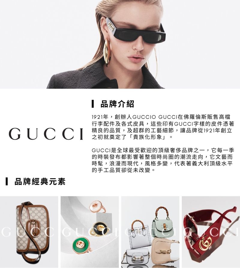 GUCCI 品牌經典元素 品牌介紹1921年,創辦人GUCCIO GUCCI在佛羅倫斯販售高檔行李配件及各式皮具,這些印有GUCCI字樣的皮件憑著精良的品質,及超群的工藝細節,讓品牌從1921年創立之初就奠定了「貴族化形象 GUCCI是全球最受歡迎的頂級奢侈品牌之一,它每一季的時裝發布都影響著整個時尚圈的潮流走向,它文藝而時髦,浪漫而現代,風格多變,代表著義大利頂級水平的手工品質卻從未改變。GC