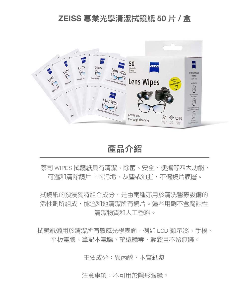 anZEISS 專業光學清潔拭鏡紙 50片/盒50LensLensZEISSLensLens  aGentle anGentle andGentle and thorough Lens WipesLens WipeARTPHONESSMARTGentle and thorough cleaningGentle andthorough cleaninge d產品介紹蔡司 WIPES 拭鏡紙具有清潔、除菌、安全、便攜等四大功能,可溫和清除鏡片上的污垢、灰塵或油脂,不傷鏡片膜層。拭鏡紙的預浸獨特組合成分,是由兩種亦用於清洗醫療設備的活性劑所組成,能溫和地清潔所有鏡片。這些用劑不含腐蝕性清潔物質和人工香料。拭鏡紙適用於清潔所有敏感光學表面,例如 LCD 顯示器、手機、平板電腦、筆記本電腦、望遠鏡等,輕鬆且不留痕跡。主要成分:異丙醇、木質紙漿注意事項:不可用於隱形眼鏡。
