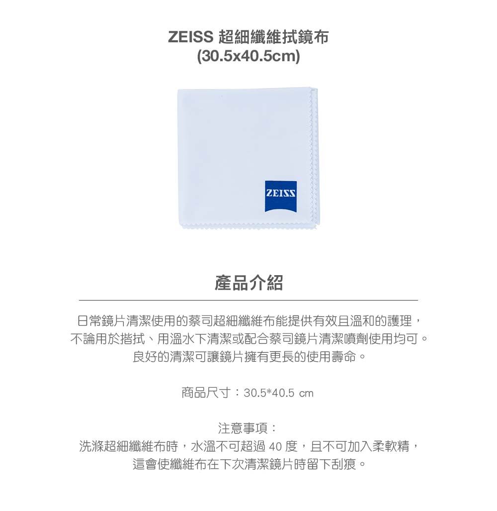 ZEISS 超細纖維拭鏡布(30.5x40.5cm)ZEISS產品介紹日常鏡片清潔使用的蔡司超細纖維布能提供有效且溫和的護理,不論用於揩拭、用溫水下清潔或配合蔡司鏡片清潔噴劑使用均可。良好的清潔可讓鏡片擁有更長的使用壽命。商品尺寸:30.5*40.5 cm注意事項:洗滌超細纖維布時,水溫不可超過40度,且不可加入柔軟精,這會使纖維布在下次清潔鏡片時留下刮痕。