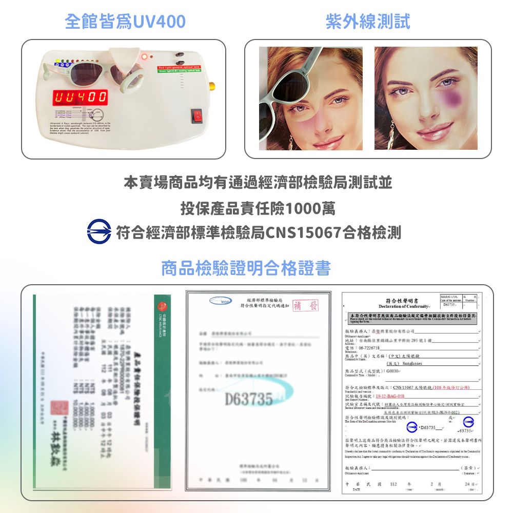 全館皆爲UV400測…林森賣場均有通過經濟部檢測試並投保產品險1000萬符合經濟部標準局CNS15067合格商品檢驗證明合格證書經濟部標準檢驗局符合指定代碼通知 補發產品責任保險投保證明符合性書  Conformity 本符合性聲明書依商品檢驗法規定相關技術            驗義務地址號1電話067226718商品名稱中文 Sunglasses商品型號  D63735 符合之檢驗標準次:CNS15067 眼鏡(版試驗告編號:1912-試驗名稱及:商品檢測驗(試符合性聲明檢驗標識及識別號碼:D63735聲明上述商品符合商品檢驗法符合性聲明之規定若因違反本聲明書聲明之內容,願意相關法律責任    Declaration of   報驗義務人112(簽章)24