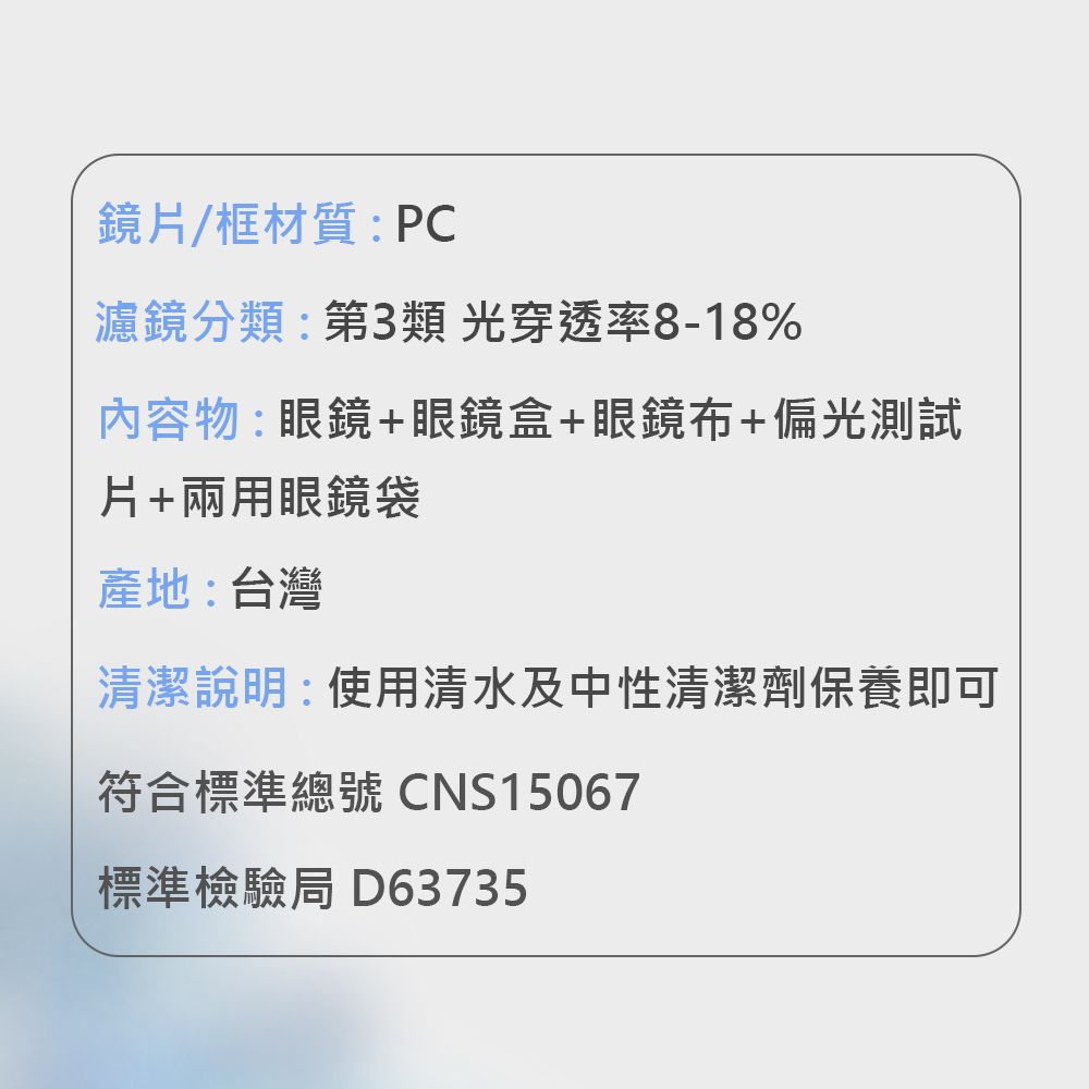 鏡/框材質:PC濾鏡分類:第3類光穿透率8-18%內容物:眼鏡+眼鏡盒+眼鏡布+偏光測試片+兩用眼鏡袋產地:台灣清潔說明:使用清水及中性清潔劑保養即可符合標準總號 CNS15067標準檢驗局 D63735