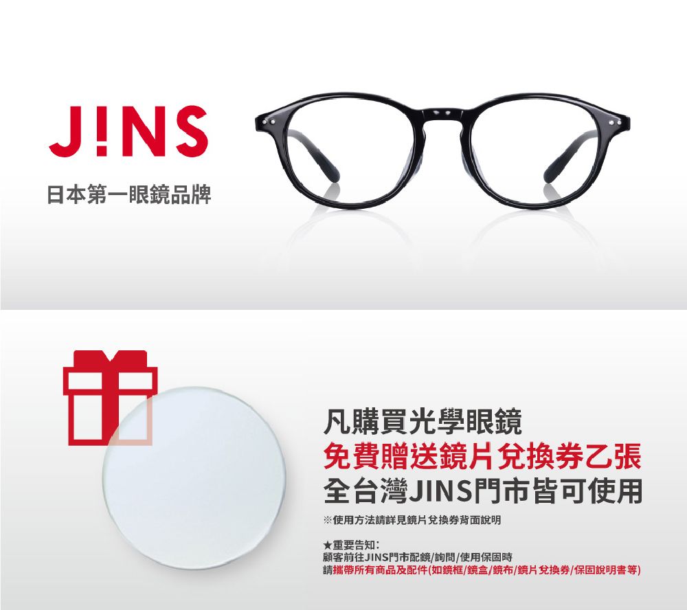 JNS日本第一眼鏡品牌凡購買光學眼鏡免費贈送鏡片兌換券乙張全台灣JINS門市皆可使用※使用方法請詳見鏡片兌換券背面說明★重要告知:顧客前往JINS門市配鏡詢問/使用保固時請攜帶所有商品及配件(如鏡框/鏡盒/鏡布/鏡片兌換券/保固說明書等)