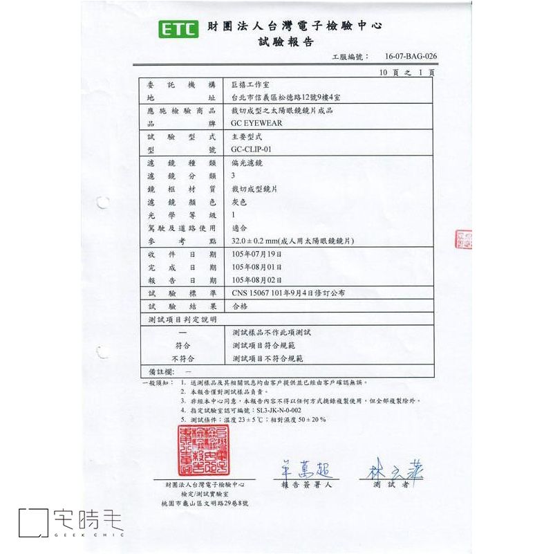 CHIC財團法人台灣電子檢中心試驗報工服編號:6-07-BAG-0260  1 頁委託機構址工作室應施檢驗商品台北市信義區松德路12號9樓4室裁切型之太陽眼鏡鏡片成品牌GC EYEWEAR驗主要型式號鏡濾鏡類GC-CLIP-01˙偏光濾鏡類3濾鏡框 材 裁切成型鏡片灰色光學等 圾成告驗駕駛及道路使用  期 期1適合32.00.2mm(成人用太陽眼鏡鏡片)10年07月19日105年08月01日105年08月02日試驗 標CNS 15067 101年9月4日修訂公布試驗結果合格測試項目判定說明測試樣品不作此項測試符合測試項目符合規範不符合測試項目不符合規範備註欄: -一般须知: 測樣品及其相關訊息均由客戶提供並已經由客戶確認無誤。2.本報告僅對測試樣品負責。非經本中心同意,本報告內容不得以任何方式摘錄複製使用,但全部複製除外。指定試驗室認可編號:-JK-N-0-002測試條件:溫度23+5相對濕度50±20%萬超財團法人台灣電子檢驗中心檢定/測試實驗室報告簽署人測試者桃園市龜山區文明路29巷8號