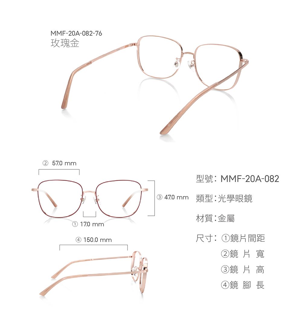 MMF-20A-082-76玫瑰金② 57.0mm① 170mm④ 150.0mm型號:MMF-20A-082③ 470mm 類型:光學眼鏡材質:金屬尺寸:①鏡片間距②鏡片寬③鏡 片 高④鏡 腳長