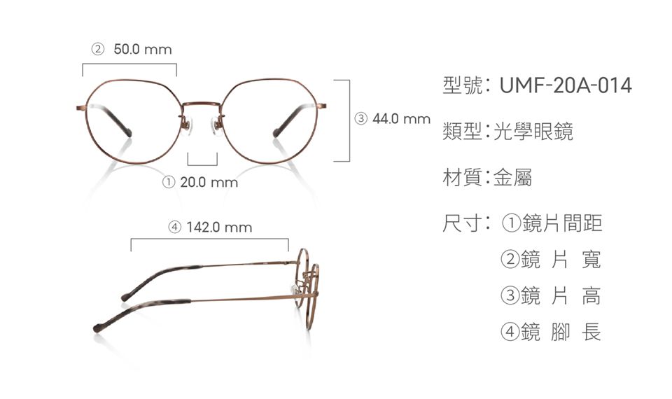 ② 50.0① 20.0 mm142.0 mm型號:UMF-20A-014③ 44.0mm類型:光學眼鏡材質:金屬尺寸:①鏡片間距②鏡片寬③鏡片高④鏡 腳長